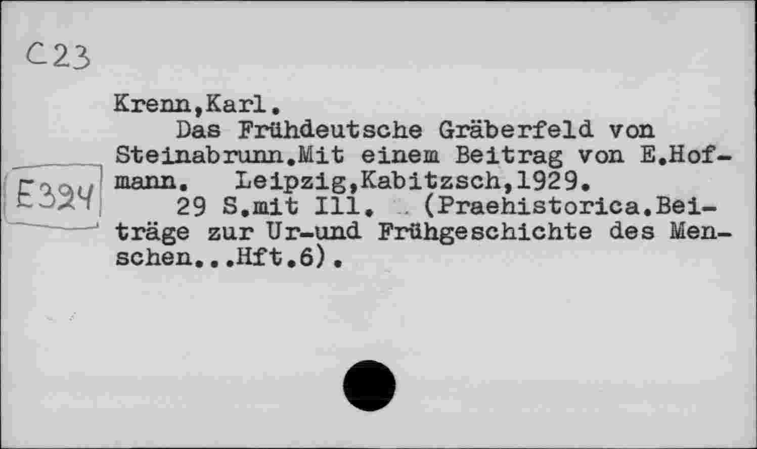 ﻿єаач
— *
Krenn,Karl.
Das Frühdeutsche Gräberfeld von Steinabrunn.Mit einem Beitrag von E.Hof mann. Leipzig,Kabitzsch,1929.
29 S.mit Ill. (Praehistorica.Beiträge zur Ur-und Frühgeschichte des Men sehen...Hft.6).